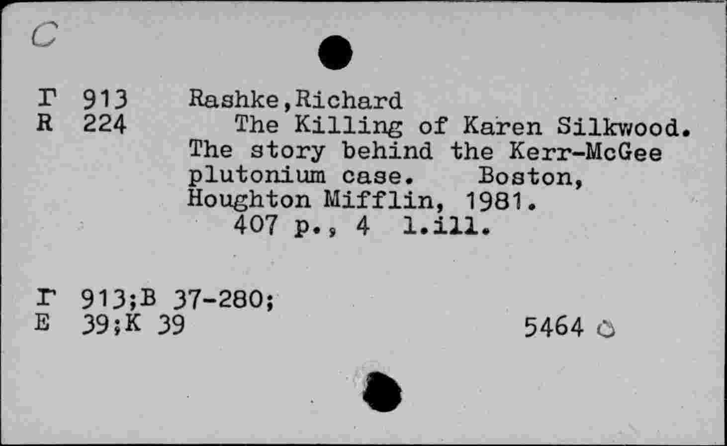 ﻿913 Rashke»Richard
224 The Killing of Karen Silkwood. The story behind the Kerr-McGee plutonium case. Boston, Houghton Mifflin, 1981.
407 p., 4 l.ill.
913;B 37-280;
39;K 39
5464 O